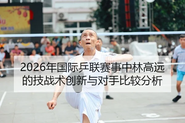 2026年国际乒联赛事中林高远的技战术创新与对手比较分析