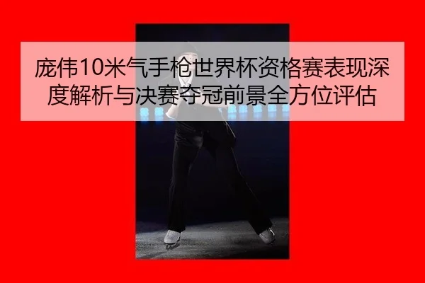 庞伟10米气手枪世界杯资格赛表现深度解析与决赛夺冠前景全方位评估
